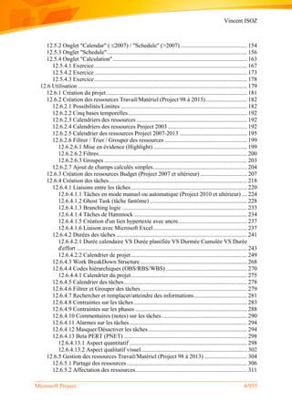 Vincent ISOZ
Microsoft Project 4/935
12.5.2 Onglet "Calendar" (2007) / "Schedule" (>2007) ............................................. 154
12.5.3 Onglet "Schedule"............................................................................................... 156
12.5.4 Onglet "Calculation" ........................................................................................... 163
12.5.4.1 Exercice........................................................................................................ 167
12.5.4.2 Exercice........................................................................................................ 173
12.5.4.3 Exercice........................................................................................................ 178
12.6 Utilisation ................................................................................................................... 179
12.6.1 Création du projet................................................................................................ 181
12.6.2 Création des ressources Travail/Matériel (Project 98 à 2013) ............................ 182
12.6.2.1 Possibilités/Limites ...................................................................................... 182
12.6.2.2 Cinq bases temporelles................................................................................. 192
12.6.2.3 Calendriers des ressources ........................................................................... 192
12.6.2.4 Calendriers des ressources Project 2003...................................................... 192
12.6.2.5 Calendrier des ressources Project 2007-2013 .............................................. 195
12.6.2.6 Filtrer / Trier / Grouper des ressources ........................................................ 199
12.6.2.6.1 Mise en évidence (Highlight)................................................................ 199
12.6.2.6.2 Filtres..................................................................................................... 200
12.6.2.6.3 Groupes ................................................................................................. 203
12.6.2.7 Ajout de champs calculés simples................................................................ 204
12.6.3 Création des ressources Budget (Project 2007 et ultérieur) ................................ 207
12.6.4 Création des tâches.............................................................................................. 218
12.6.4.1 Liaisons entre les tâches............................................................................... 220
12.6.4.1.1 Tâches en mode manuel ou automatique (Project 2010 et ultérieur).... 224
12.6.4.1.2 Ghost Task (tâche fantôme) .................................................................. 228
12.6.4.1.3 Branching logic ..................................................................................... 233
12.6.4.1.4 Tâches de Hammock ............................................................................. 234
12.6.4.1.5 Création d'un lien hypertexte avec ancre............................................... 237
12.6.4.1.6 Liaison avec Microsoft Excel................................................................ 237
12.6.4.2 Durées des tâches ......................................................................................... 241
12.6.4.2.1 Durée calendaire VS Durée planifiée VS Durmée Cumulée VS Durée
d'effort .................................................................................................................... 243
12.6.4.2.2 Calendrier de projet............................................................................... 249
12.6.4.3 Work BreakDown Structure......................................................................... 268
12.6.4.4 Codes hiérarchiques (OBS/RBS/WBS) ....................................................... 270
12.6.4.4.1 Calendrier du projet............................................................................... 275
12.6.4.5 Calendrier des tâches.................................................................................... 278
12.6.4.6 Filtrer et Grouper des tâches ........................................................................ 279
12.6.4.7 Rechercher et remplacer/atteindre des informations.................................... 281
12.6.4.8 Contraintes sur les tâches ............................................................................. 283
12.6.4.9 Contraintes sur les phases ............................................................................ 288
12.6.4.10 Commentaires (notes) sur les tâches .......................................................... 290
12.6.4.11 Alarmes sur les tâches................................................................................ 294
12.6.4.12 Masquer/Désactiver les tâches ................................................................... 294
12.6.4.13 Beta PERT (PNET) .................................................................................... 298
12.6.4.13.1 Aspect quantitatif ................................................................................ 298
12.6.4.13.2 Aspect qualitatif visuel........................................................................ 302
12.6.5 Gestion des ressources Travail/Matériel (Project 98 à 2013) ............................. 304
12.6.5.1 Partage des ressources.................................................................................. 306
12.6.5.2 Affectation des ressources............................................................................ 311
 
