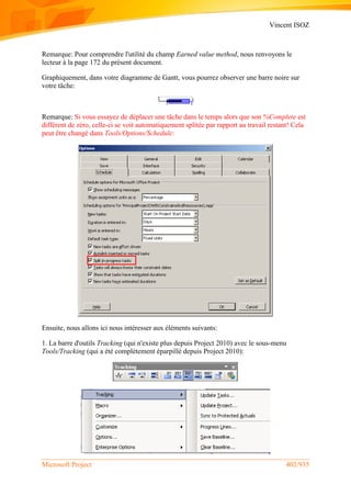 Vincent ISOZ
Microsoft Project 402/935
Remarque: Pour comprendre l'utilité du champ Earned value method, nous renvoyons le
lecteur à la page 172 du présent document.
Graphiquement, dans votre diagramme de Gantt, vous pourrez observer une barre noire sur
votre tâche:
Remarque: Si vous essayez de déplacer une tâche dans le temps alors que son %Complete est
différent de zéro, celle-ci se voit automatiquement splitée par rapport au travail restant! Cela
peut être changé dans Tools/Options/Schedule:
Ensuite, nous allons ici nous intéresser aux éléments suivants:
1. La barre d'outils Tracking (qui n'existe plus depuis Project 2010) avec le sous-menu
Tools/Tracking (qui a été complétement éparpillé depuis Project 2010):
 