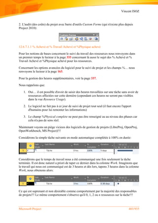 Vincent ISOZ
Microsoft Project 403/935
2. L'audit (des coûts) du projet avec barre d'outils Custom Forms (qui n'existe plus depuis
Project 2010):
12.6.7.1.1 % Achevé et % Travail Achevé et %Physique achevé
Pour les notions de bases concernent le suivi du travail des ressources nous renvoyons dans
un premier temps le lecteur à la page 333 concernant là aussi le sujet des % Achevé et %
Travail Achevé et %Physique achevé pour les ressources.
Concernant les options avancées du logiciel pour le suivi de projet et les champs %.... nous
renvoyons le lecteur à la page 163.
Pour la gestion des heures supplémentaires, voir la page 337.
Nous rappelons que:
1. Oui… il est possible d'avoir de saisir des heures travaillées sur une tâche sans avoir de
ressources affectées sur cette dernière (cependant ces heures ne seront pas visibles
dans la vue Resource Usage).
2. Le logiciel ne fait pas à ce jour de suivi de projet tout seul (il faut encore l'apport
d'humains pour lui remonter les informations)
3. Le champ %Physical complete ne peut pas être renseigné au au niveau des phases car
cela n'a pas de sens réel.
Maintenant voyons un piège vicieux des logiciels de gestion de projets (LibreProj, OpenProj,
OpenWorkbench, MS Project)!!!
Considérons la simple tâche suivante en mode automatique complétée à 100% en durée:
Considérons que le temps de travail nous a été communiqué une fois seulement la tâche
terminée. Il est donc naturel a priori de taper ce dernier dans la colonne Work. Imaginons que
le travail qui nous est communiqué est de 3 heures et dès lors, tapons 3 heures dans la colonne
Work, nous obtenons alors:
Ce qui est suprenant et non désirable comme comportement par la majorité des responsables
de projets!!! Le même comportement s'observe qu'il 0, 1, 2 ou n ressources sur la tâche!!!
 