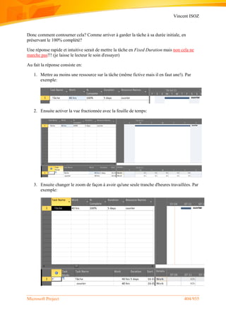 Vincent ISOZ
Microsoft Project 404/935
Donc comment contourner cela? Comme arriver à garder la tâche à sa durée initiale, en
préservant le 100% complété?
Une réponse rapide et intuitive serait de mettre la tâche en Fixed Duration mais non cela ne
marche pas!!! (je laisse le lecteur le soin d'essayer)
Au fait la réponse consiste en:
1. Mettre au moins une ressource sur la tâche (même fictive mais il en faut une!). Par
exemple:
2. Ensuite activer la vue fractionnée avec la feuille de temps:
3. Ensuite changer le zoom de façon à avoir qu'une seule tranche d'heures travaillées. Par
exemple:
 