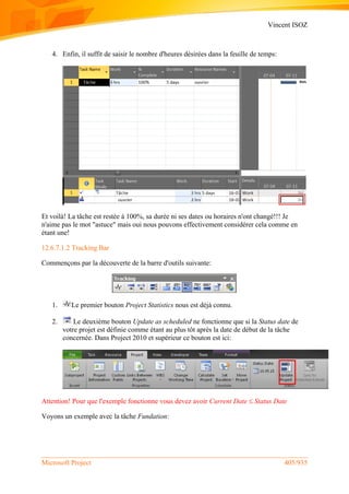 Vincent ISOZ
Microsoft Project 405/935
4. Enfin, il suffit de saisir le nombre d'heures désirées dans la feuille de temps:
Et voilà! La tâche est restée à 100%, sa durée ni ses dates ou horaires n'ont changé!!! Je
n'aime pas le mot "astuce" mais oui nous pouvons effectivement considérer cela comme en
étant une!
12.6.7.1.2 Tracking Bar
Commençons par la découverte de la barre d'outils suivante:
1. Le premier bouton Project Statistics nous est déjà connu.
2. Le deuxième bouton Update as scheduled ne fonctionne que si la Status date de
votre projet est définie comme étant au plus tôt après la date de début de la tâche
concernée. Dans Project 2010 et supérieur ce bouton est ici:
Attention! Pour que l'exemple fonctionne vous devez avoir Current Date  Status Date
Voyons un exemple avec la tâche Fundation:
 