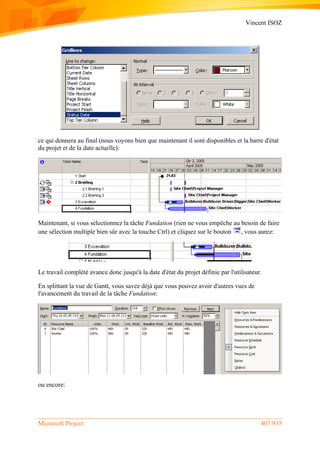 Vincent ISOZ
Microsoft Project 407/935
ce qui donnera au final (nous voyons bien que maintenant il sont disponibles et la barre d'état
du projet et de la date actuelle):
Maintenant, si vous sélectionnez la tâche Fundation (rien ne vous empêche au besoin de faire
une sélection multiple bien sûr avec la touche Ctrl) et cliquez sur le bouton , vous aurez:
Le travail complété avance donc jusqu'à la date d'état du projet définie par l'utilisateur.
En splittant la vue de Gantt, vous savez déjà que vous pouvez avoir d'autres vues de
l'avancement du travail de la tâche Fundation:
ou encore:
 
