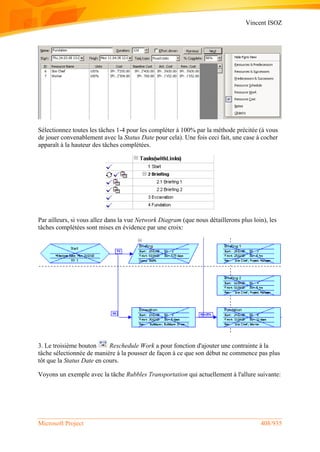 Vincent ISOZ
Microsoft Project 408/935
Sélectionnez toutes les tâches 1-4 pour les compléter à 100% par la méthode précitée (à vous
de jouer convenablement avec la Status Date pour cela). Une fois ceci fait, une case à cocher
apparaît à la hauteur des tâches complétées.
Par ailleurs, si vous allez dans la vue Network Diagram (que nous détaillerons plus loin), les
tâches complétées sont mises en évidence par une croix:
3. Le troisième bouton Reschedule Work a pour fonction d'ajouter une contrainte à la
tâche sélectionnée de manière à la pousser de façon à ce que son début ne commence pas plus
tôt que la Status Date en cours.
Voyons un exemple avec la tâche Rubbles Transportation qui actuellement à l'allure suivante:
 