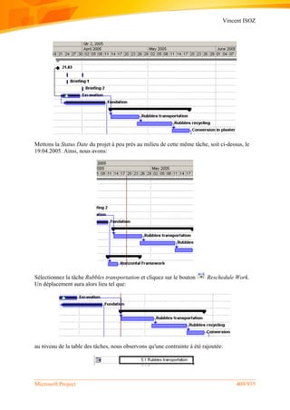Vincent ISOZ
Microsoft Project 409/935
Mettons la Status Date du projet à peu près au milieu de cette même tâche, soit ci-dessus, le
19.04.2005. Ainsi, nous avons:
Sélectionnez la tâche Rubbles transportation et cliquez sur le bouton Reschedule Work.
Un déplacement aura alors lieu tel que:
au niveau de la table des tâches, nous observons qu'une contrainte à été rajoutée:
 