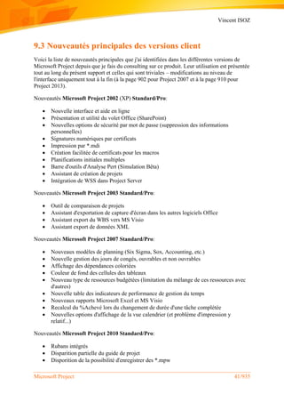 Vincent ISOZ
Microsoft Project 41/935
9.3 Nouveautés principales des versions client
Voici la liste de nouveautés principales que j'ai identifiées dans les différentes versions de
Microsoft Project depuis que je fais du consulting sur ce produit. Leur utilisation est présentée
tout au long du présent support et celles qui sont triviales – modifications au niveau de
l'interface uniquement tout à la fin (à la page 902 pour Project 2007 et à la page 910 pour
Project 2013).
Nouveautés Microsoft Project 2002 (XP) Standard/Pro:
 Nouvelle interface et aide en ligne
 Présentation et utilité du volet Office (SharePoint)
 Nouvelles options de sécurité par mot de passe (suppression des informations
personnelles)
 Signatures numériques par certificats
 Impression par *.mdi
 Création facilitée de certificats pour les macros
 Planifications initiales multiples
 Barre d'outils d'Analyse Pert (Simulation Bêta)
 Assistant de création de projets
 Intégration de WSS dans Project Server
Nouveautés Microsoft Project 2003 Standard/Pro:
 Outil de comparaison de projets
 Assistant d'exportation de capture d'écran dans les autres logiciels Office
 Assistant export du WBS vers MS Visio
 Assistant export de données XML
Nouveautés Microsoft Project 2007 Standard/Pro:
 Nouveaux modèles de planning (Six Sigma, Sox, Accounting, etc.)
 Nouvelle gestion des jours de congés, ouvrables et non ouvrables
 Affichage des dépendances coloriées
 Couleur de fond des cellules des tableaux
 Nouveau type de ressources budgétées (limitation du mélange de ces ressources avec
d'autres)
 Nouvelle table des indicateurs de performance de gestion du temps
 Nouveaux rapports Microsoft Excel et MS Visio
 Recalcul du %Achevé lors du changement de durée d'une tâche complétée
 Nouvelles options d'affichage de la vue calendrier (et problème d'impression y
relatif...)
Nouveautés Microsoft Project 2010 Standard/Pro:
 Rubans intégrés
 Disparition partielle du guide de projet
 Disporition de la possibilité d'enregistrer des *.mpw
 