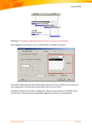 Vincent ISOZ
Microsoft Project 412/935
Remarque: Vous pouvez rajouter autant de Progress Line que vous le désirez.
Pour supprimer une Progress Line, il suffit de faire un double clic dessus:
Une option intéressante de cette fenêtre (entre autres) est Always Display Current progress
Line, après quoi à vous de choisir entre Status date et Current Date.
Exemple: Prenons Current Date et définissons celle-ci comme étant au 13.06.2005. Nous
aurons alors à l'écran (en ayant au préalable supprimé la progress line précédente):
 