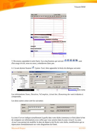 Vincent ISOZ
Microsoft Project 413/935
5. Revenons cependant à notre barre. Les cinq boutons qui suivent sont
d'un usage trivial, nous ne nous y attarderons donc pas.
6. L'avant dernier bouton Update Task, faite apparaître la boite de dialogue suivante:
Les informations Name, Duration, %Complete, Actual dur, Remaining dur sont évidentes à
comprendre.
Les deux autres zones sont les suivantes:
La zone Current indique actuellement à quelle date votre tâche commence et finit (dans le but
de comparer ces informations avec celles que vous saisirez dans la zone Actuel). La zone
Actual vous permet de modifier la date de départ et de fin de votre tâche, modification qui se
répercutera immédiatement sur votre diagramme de Gantt.
 