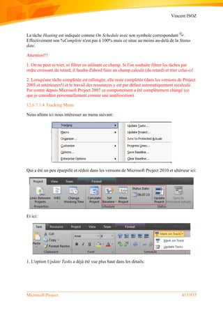 Vincent ISOZ
Microsoft Project 415/935
La tâche Heating est indiquée comme On Schedule avec son symbole correspondant .
Effectivement son %Complete n'est pas à 100% mais ce situe au moins au-delà de la Status
date.
Attention!!!
1. On ne peut ni trier, ni filtrer en utilisant ce champ. Si l'on souhaite filtrer les tâches par
ordre croissant du retard, il faudra d'abord faire un champ calculé (du retard) et trier celui-ci!
2. Lorsqu'une tâche complétée est rallongée, elle reste complétée (dans les versions de Project
2003 et antérieures!) et le travail des ressources y est par défaut automatiquement recalculé.
Par contre depuis Microsoft Project 2007 ce comportement a été complétement changé (ce
que je considère personnellement comme une amélioration).
12.6.7.1.4 Tracking Menu
Nous allons ici nous intéresser au menu suivant:
Qui a été un peu éparpillé et réduit dans les versions de Microsoft Project 2010 et ultérieur ici:
Et ici:
1. L'option Update Tasks a déjà été vue plus haut dans les détails:
 