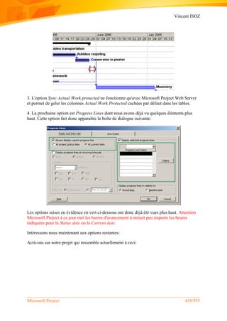 Vincent ISOZ
Microsoft Project 418/935
3. L'option Sync Actual Work protected ne fonctionne qu'avec Microsoft Project Web Server
et permet de geler les colonnes Actual Work Protected cachées par défaut dans les tables.
4. La prochaine option est Progress Lines dont nous avons déjà vu quelques éléments plus
haut. Cette option fait donc apparaître la boîte de dialogue suivante:
Les options mises en évidence en vert ci-dessous ont donc déjà été vues plus haut. Attention
Microsoft Project à ce jour met les barres d'avancement à minuit peu importe les heures
indiquées pour la Status date ou la Current date.
Intéressons nous maintenant aux options restantes:
Activons sur notre projet qui ressemble actuellement à ceci:
 