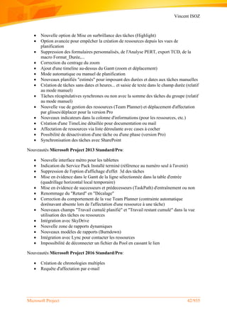 Vincent ISOZ
Microsoft Project 42/935
 Nouvelle option de Mise en surbrillance des tâches (Highlight)
 Option avancée pour empêcher la création de ressources depuis les vues de
planification
 Suppression des formulaires personnalisés, de l'Analyse PERT, export TCD, de la
macro Format_Durée,...
 Correction du centrage du zoom
 Ajout d'une timeline au-dessus du Gantt (zoom et déplacement)
 Mode automatique ou manuel de planification
 Nouveaux planifiés "estimés" pour imposant des durées et dates aux tâches manuelles
 Création de tâches sans dates et heures... et saisie de texte dans le champ durée (relatif
au mode manuel)
 Tâches récapitulatives synchrones ou non avec la somme des tâches du groupe (relatif
au mode manuel)
 Nouvelle vue de gestion des ressources (Team Planner) et déplacement d'affectation
par glisses/déplacer pour la version Pro
 Nouveaux indicateurs dans la colonne d'informations (pour les ressources, etc.)
 Création d'une TimeLine détaillée pour documentation ou mail
 Affectation de ressources via liste déroulante avec cases à cocher
 Possibilité de désactivation d'une tâche ou d'une phase (version Pro)
 Synchronisation des tâches avec SharePoint
Nouveautés Microsoft Project 2013 Standard/Pro:
 Nouvelle interface métro pour les tablettes
 Indication du Service Pack Installé terminé (référence au numéro seul à l'avenir)
 Suppression de l'option d'affichage d'effet 3d des tâches
 Mise en évidence dans le Gantt de la ligne sélectionnée dans la table d'entrée
(quadrillage horizontal local temporaire)
 Mise en évidence de successeurs et prédecesseurs (TaskPath) d'entraînement ou non
 Renommage du "Retard" en "Décalage"
 Correction du comportement de la vue Team Planner (contrainte automatique
dorénavant absente lors de l'affectation d'une ressource à une tâche)
 Nouveaux champs "Travail cumulé planifié" et "Travail restant cumulé" dans la vue
utilisation des tâches ou ressources
 Intégration avec SkyDrive
 Nouvelle zone de rapports dynamiques
 Nouveaux modèles de rapports (Burndown)
 Intégration avec Lync pour contacter les ressources
 Impossibilité de déconnecter un fichier du Pool en cassant le lien
Nouveautés Microsoft Project 2016 Standard/Pro:
 Création de chronologies multiples
 Requête d'affectation par e-mail
 
