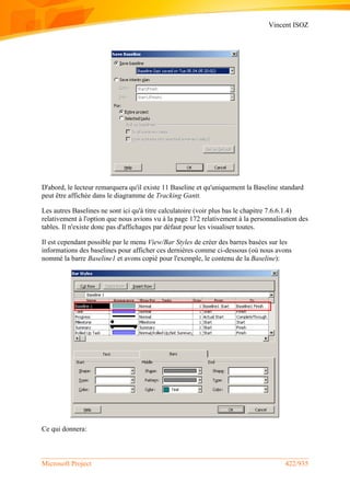 Vincent ISOZ
Microsoft Project 422/935
D'abord, le lecteur remarquera qu'il existe 11 Baseline et qu'uniquement la Baseline standard
peut être affichée dans le diagramme de Tracking Gantt.
Les autres Baselines ne sont ici qu'à titre calculatoire (voir plus bas le chapitre 7.6.6.1.4)
relativement à l'option que nous avions vu à la page 172 relativement à la personnalisation des
tables. Il n'existe donc pas d'affichages par défaut pour les visualiser toutes.
Il est cependant possible par le menu View/Bar Styles de créer des barres basées sur les
informations des baselines pour afficher ces dernières comme ci-dessous (où nous avons
nommé la barre Baseline1 et avons copié pour l'exemple, le contenu de la Baseline):
Ce qui donnera:
 