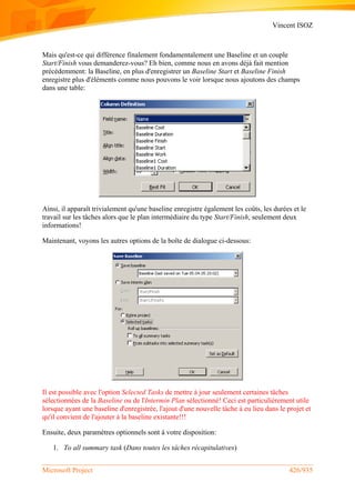 Vincent ISOZ
Microsoft Project 426/935
Mais qu'est-ce qui différence finalement fondamentalement une Baseline et un couple
Start/Finish vous demanderez-vous? Eh bien, comme nous en avons déjà fait mention
précédemment: la Baseline, en plus d'enregistrer un Baseline Start et Baseline Finish
enregistre plus d'éléments comme nous pouvons le voir lorsque nous ajoutons des champs
dans une table:
Ainsi, il apparaît trivialement qu'une baseline enregistre également les coûts, les durées et le
travail sur les tâches alors que le plan intermédiaire du type Start/Finish, seulement deux
informations!
Maintenant, voyons les autres options de la boîte de dialogue ci-dessous:
Il est possible avec l'option Selected Tasks de mettre à jour seulement certaines tâches
sélectionnées de la Baseline ou de l'Intermin Plan sélectionné! Ceci est particulièrement utile
lorsque ayant une baseline d'enregistrée, l'ajout d'une nouvelle tâche à eu lieu dans le projet et
qu'il convient de l'ajouter à la baseline existante!!!
Ensuite, deux paramètres optionnels sont à votre disposition:
1. To all summary task (Dans toutes les tâches récapitulatives)
 