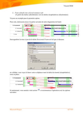 Vincent ISOZ
Microsoft Project 427/935
2. From subtasks into selected summary task
(À partir des tâches subordonnées vers les tâches récapitulatives sélectionnées)
Voyons un exemple pour la première option.
Pour cela, intéressons-nous à la partie suivante de notre diagramme de Gantt:
Sauvegardons la mise à jour de la tâche Horizontal Framwork tel que ci-dessous:
en validant, vous voyez la barre verte se déplacer mais la tâche de résumé (récapitulative)
reste en place:
Si maintenant, vous annulez votre action et recommencez l'opération avec les options
suivantes:
 