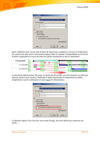 Vincent ISOZ
Microsoft Project 428/935
après validation nous voyons bien la barre de résumé qui se déplace à son tour et évidemment
les calculs sont alors aussi correctement impacté dans les champs correspondants au niveau de
la tâche récapitulative et aussi de toutes les tâches récapitulatives qui la contiennent:
La deuxième option permet elle (nous ne ferons pas d'exemple car notre projet ne s'y prête pas
trop) de mettre à jour comme à l'habitude la tâche sélectionnée et uniquement les tâches
récapitulatives qui la contiennent et ayant aussi été séléctionnées:
La dernière option Clear Baseline est triviale d'usage. Son nom définit par extension son
utilité…:
 