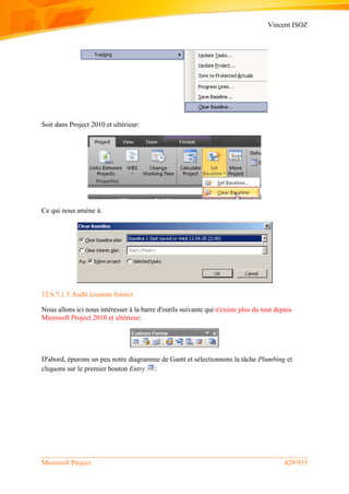 Vincent ISOZ
Microsoft Project 429/935
Soit dans Project 2010 et ultérieur:
Ce qui nous amène à:
12.6.7.1.5 Audit (custom forms)
Nous allons ici nous intéresser à la barre d'outils suivante qui n'existe plus du tout depuis
Microsoft Project 2010 et ultérieur:
D'abord, épurons un peu notre diagramme de Gantt et sélectionnons la tâche Plumbing et
cliquons sur le premier bouton Entry :
 