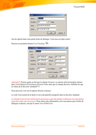Vincent ISOZ
Microsoft Project 430/935
rien de spécial dans cette petite boîte de dialogue. Tout nous est déjà connu!
Passons au prochain bouton Cost Tracking :
Attention!!! Prenez garde au fait que le champ Variance se calcule selon la baseline choisie
dans Tools/Options/Calculations/Earned Value mais que le champ Baseline n'affiche lui que
la valeur de la Baseline standard!!!!!
Nous pouvons voir sur la capture d'écran ci-dessus:
Le coût Total actuel de la tâche et son coût planifié enregistré dans la Baseline standard.
Le champ Fixed est très utilisé par les personnes ayant des projets à effectuer avec des tâches
ayant des coûts sans ressources. Pour saisir cette information, soit vous passez par la boîte de
dialogue ci-dessus, soit par le menu View/Table/Cost:
 