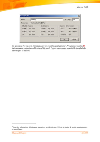 Vincent ISOZ
Microsoft Project 433/935
Un glossaire s'avère peut-être nécessaire ici avant les explications14
. Voici ainsi tous les 13
indicateurs de coûts disponibles dans Microsoft Project même ceux non visible dans la boîte
de dialogue ci-dessus:
14
Pour des informations théoriques et normatives se référer à mon PDF sur la gestion de projets pour ingénieurs
et scientifiques.
 