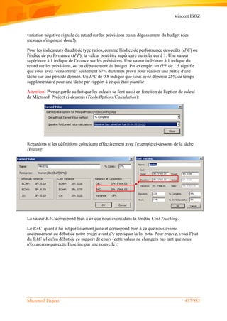 Vincent ISOZ
Microsoft Project 437/935
variation négative signale du retard sur les prévisions ou un dépassement du budget (des
mesures s'imposent donc!).
Pour les indicateurs d'audit de type ratios, comme l'indice de performance des coûts (IPC) ou
l'indice de performance (IPP), la valeur peut être supérieure ou inférieur à 1. Une valeur
supérieure à 1 indique de l'avance sur les prévisions. Une valeur inférieure à 1 indique du
retard sur les prévisions, ou un dépassement du budget. Par exemple, un IPP de 1.5 signifie
que vous avez "consommé" seulement 67% du temps prévu pour réaliser une partie d'une
tâche sur une période donnée. Un IPC de 0.8 indique que vous avez dépensé 25% de temps
supplémentaire pour une tâche par rapport à ce qui était planifié
Attention! Prenez garde au fait que les calculs se font aussi en fonction de l'option de calcul
de Microsoft Project ci-dessous (Tools/Options/Calculation):
Regardons si les définitions coïncident effectivement avec l'exemple ci-dessous de la tâche
Heating:
La valeur EAC correspond bien à ce que nous avons dans la fenêtre Cost Tracking.
Le BAC quant à lui est parfaitement juste et correspond bien à ce que nous avions
anciennement au début de notre projet avant d'y appliquer la loi beta. Pour preuve, voici l'état
du BAC tel qu'au début de ce support de cours (cette valeur ne changera pas tant que nous
n'écraserons pas cette Baseline par une nouvelle):
 
