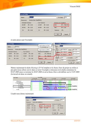 Vincent ISOZ
Microsoft Project 438/935
et autre preuve par l'exemple:
Mettez maintenant la tâche Heating à 25 %Complete et la Status Date du projet au milieu à
peu près (nous allons suivre dans ce texte l'exemple ci-dessous) où la tâche commence le
05.07.2005 pour se terminer le 20.07.2005 et où la Status Date a été définie sur le 13.07.2005
(la travail est donc en retard):
L'audit nous donne maintenant:
équivalent au EAC
équivalent au BAC
 