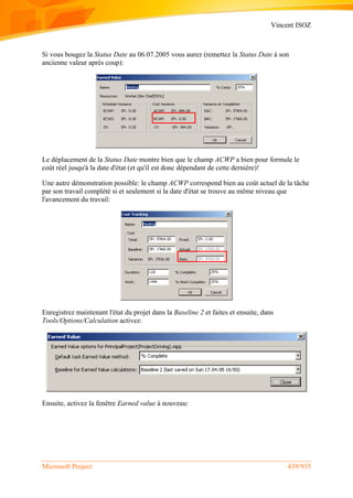 Vincent ISOZ
Microsoft Project 439/935
Si vous bougez la Status Date au 06.07.2005 vous aurez (remettez la Status Date à son
ancienne valeur après coup):
Le déplacement de la Status Date montre bien que le champ ACWP a bien pour formule le
coût réel jusqu'à la date d'état (et qu'il est donc dépendant de cette dernière)!
Une autre démonstration possible: le champ ACWP correspond bien au coût actuel de la tâche
par son travail complété si et seulement si la date d'état se trouve au même niveau que
l'avancement du travail:
Enregistrez maintenant l'état du projet dans la Baseline 2 et faites et ensuite, dans
Tools/Options/Calculation activez:
Ensuite, activez la fenêtre Earned value à nouveau:
 