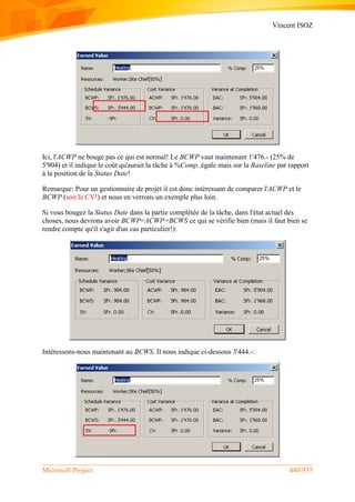 Vincent ISOZ
Microsoft Project 440/935
Ici, l'ACWP ne bouge pas ce qui est normal! Le BCWP vaut maintenant 1'476.- (25% de
5'904) et il indique le coût qu'aurait la tâche à %Comp. égale mais sur la Baseline par rapport
à la position de la Status Date!
Remarque: Pour un gestionnaire de projet il est donc intéressant de comparer l'ACWP et le
BCWP (soit le CV!) et nous en verrons un exemple plus loin.
Si vous bougez la Status Date dans la partie complétée de la tâche, dans l'état actuel des
choses, nous devrons avoir BCWP=ACWP=BCWS ce qui se vérifie bien (mais il faut bien se
rendre compte qu'il s'agit d'un cas particulier!):
Intéressons-nous maintenant au BCWS. Il nous indique ci-dessous 3'444.-:
 