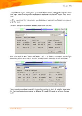 Vincent ISOZ
Microsoft Project 442/935
Le résultat étant négatif, cela signifie que notre tâche a du retard par rapport à la planification.
Vous aurez par ailleurs toujours la même valeur pour le SV où que vous placiez votre Status
Date!
Le 492.- correspond bien à la première journée de travail accomplie sur la tâche vous pouvez
le vérifier aussi.
Une autre configuration possible pour l'exemple est la suivante:
Nous avons bien 0.58% 5'904.65 3'424.53BCWP    et le BCWS correspond bien à ce que
nous avons pour la tâche dans la Baseline (avant que nous avancions celle-ci d'un jour):
Pour voir maintenant fonctionner CV, il nous faut modifier la durée de la tâche. Ainsi, sans
rien changer d'autres, faisons passer la tâche de 12 jours à 11 jours avec la Status Date au
13.07:
 