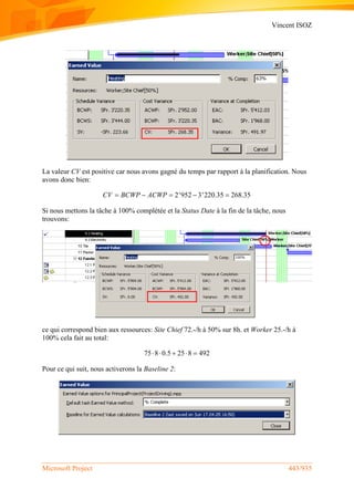 Vincent ISOZ
Microsoft Project 443/935
La valeur CV est positive car nous avons gagné du temps par rapport à la planification. Nous
avons donc bien:
2'952 3'220.35 268.35CV BCWP ACWP    
Si nous mettons la tâche à 100% complétée et la Status Date à la fin de la tâche, nous
trouvons:
ce qui correspond bien aux ressources: Site Chief 72.-/h à 50% sur 8h. et Worker 25.-/h à
100% cela fait au total:
75 8 0.5 25 8 492    
Pour ce qui suit, nous activerons la Baseline 2:
 