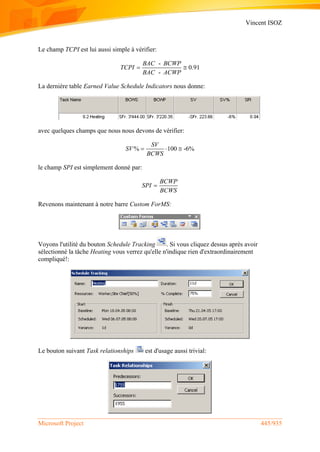 Vincent ISOZ
Microsoft Project 445/935
Le champ TCPI est lui aussi simple à vérifier:
-
0.91
-
BAC BCWP
TCPI
BAC ACWP
 
La dernière table Earned Value Schedule Indicators nous donne:
avec quelques champs que nous nous devons de vérifier:
% 100 -6%
SV
SV
BCWS
  
le champ SPI est simplement donné par:
BCWP
SPI
BCWS

Revenons maintenant à notre barre Custom ForMS:
Voyons l'utilité du bouton Schedule Tracking . Si vous cliquez dessus après avoir
sélectionné la tâche Heating vous verrez qu'elle n'indique rien d'extraordinairement
compliqué!:
Le bouton suivant Task relationships est d'usage aussi trivial:
 