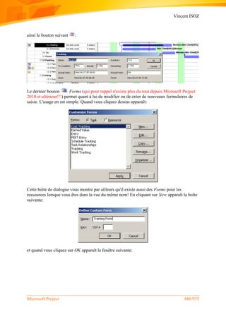 Vincent ISOZ
Microsoft Project 446/935
ainsi le bouton suivant :
Le dernier bouton Forms (qui pour rappel n'existe plus du tout depuis Microsoft Project
2010 et ultérieur!!!) permet quant à lui de modifier ou de créer de nouveaux formulaires de
saisie. L'usage en est simple. Quand vous cliquez dessus apparaît:
Cette boîte de dialogue vous montre par ailleurs qu'il existe aussi des Forms pour les
ressources lorsque vous êtes dans la vue du même nom! En cliquant sur New apparaît la boîte
suivante:
et quand vous cliquez sur OK apparaît la fenêtre suivante:
 