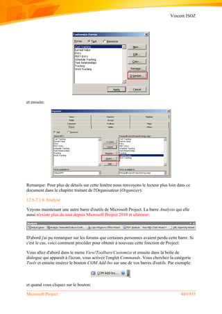 Vincent ISOZ
Microsoft Project 449/935
et ensuite:
Remarque: Pour plus de détails sur cette fenêtre nous renvoyons le lecteur plus loin dans ce
document dans le chapitre traitant de l'Organisateur (Organizer).
12.6.7.1.6 Analyse
Voyons maintenant une autre barre d'outils de Microsoft Project. La barre Analysis qui elle
aussi n'existe plus du tout depuis Microsoft Project 2010 et ultérieur:
D'abord j'ai pu remarquer sur les forums que certaines personnes avaient perdu cette barre. Si
c'est le cas, voici comment procéder pour obtenir à nouveau cette fonction de Project:
Vous allez d'abord dans le menu View/Toolbars/Customize et ensuite dans la boîte de
dialogue qui apparaît à l'écran, vous activez l'onglet Commands. Vous cherchez la catégorie
Tools et ensuite insérez le bouton COM Add-Ins sur une de vos barres d'outils. Par exemple:
et quand vous cliquez sur le bouton:
 