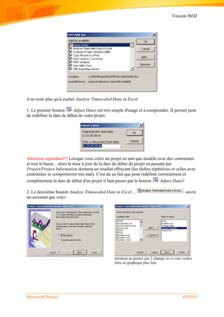 Vincent ISOZ
Microsoft Project 450/935
il ne reste plus qu'à cocher Analyze Timescaled Data in Excel.
1. Le premier bouton Adjust Dates est très simple d'usage et à comprendre. Il permet juste
de redéfinir la date de début de votre projet:
Attention cependant!!! Lorsque vous créez un projet en tant que modèle avec des contraintes
et tout le bazar... alors la mise à jour de la date du début du projet en passant par
Project/Project Information donnera un résultat effrayant (les tâches répétitives et celles avec
contraintes se comporteront très mal). C'est du au fait que pour redéfinir correctement et
complétement la date de début d'un projet il faut passer par le bouton Adjust Dates!
2. Le deuxième bouton Analyze Timescaled Data in Excel… ouvre
un assistant que voici:
attention ne prenez que 2 champs ici si vous voulez
faire un graphique plus loin.
 