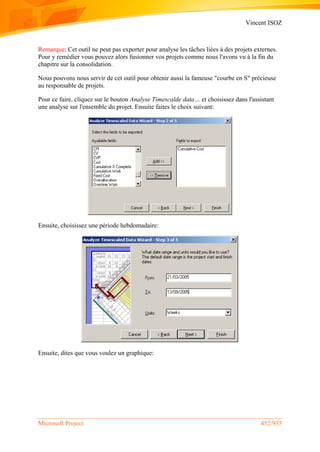 Vincent ISOZ
Microsoft Project 452/935
Remarque: Cet outil ne peut pas exporter pour analyse les tâches liées à des projets externes.
Pour y remédier vous pouvez alors fusionner vos projets comme nous l'avons vu à la fin du
chapitre sur la consolidation.
Nous pouvons nous servir de cet outil pour obtenir aussi la fameuse "courbe en S" précieuse
au responsable de projets.
Pour ce faire, cliquez sur le bouton Analyse Timescalde data… et choisissez dans l'assistant
une analyse sur l'ensemble du projet. Ensuite faites le choix suivant:
Ensuite, choisissez une période hebdomadaire:
Ensuite, dites que vous voulez un graphique:
 