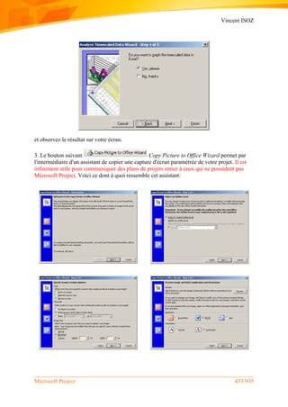 Vincent ISOZ
Microsoft Project 453/935
et observez le résultat sur votre écran.
3. Le bouton suivant Copy Picture to Office Wizard permet par
l'intermédiaire d'un assistant de copier une capture d'écran paramétrée de votre projet. Il est
infiniment utile pour communiquer des plans de projets entier à ceux qui ne possèdent pas
Microsoft Project. Voici ce dont à quoi ressemble cet assistant:
 