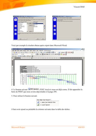 Vincent ISOZ
Microsoft Project 454/935
Voici par exemple le résultat obtenu après export dans Microsoft Word:
4. Le bouton suivant PERT Analysis nous est déjà connu. Il fait apparaître la
barre de PERT que nous avions déjà étudiée à la page 294.
5. Pour utiliser le bouton suivant:
il faut avoir ajouté au préalable la colonne suivante dans la table des tâches:
 