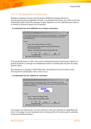 Vincent ISOZ
Microsoft Project 459/935
12.6.7.1.7 Messages d'erreurs et d'avertissements
Pendant le tracking et la mise à jour de projets, différents messages d'erreurs et
d'avertissements peuvent apparaître à l'écran. A la demande d'un client, j'en ai fait ici une liste
récapitulative dans l'ordre des messages les plus fréquents avec une explication pour chacun
et comme les désactiver quand cela est possible.
- Avertissement lors de la définition de certaines contraintes:
Il n'y pas grand-chose à en dire. Nous avions mentionné que pour les personnes expertes en
gestion de projets ce message est complétement inutile et constitue plus une perte de temps
qu'autre chose.
Pour désactiver ce message il suffit d'aller dans Tools/Options/General et dans la zone
Planning Wizard de décocher Advice about errors.
- Avertissement lors de violation de contrainte:
Ce message vous informe que vous êtes entrain de violer une contrainte en replanifiant une
tâche. Ce message est assez important mais ne dit pas qu'elle est la tâche ayant la contrainte
en question malheureusement…
 