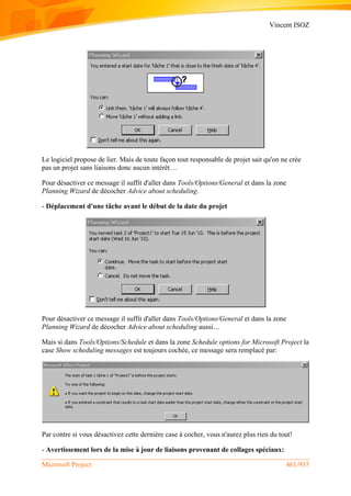 Vincent ISOZ
Microsoft Project 461/935
Le logiciel propose de lier. Mais de toute façon tout responsable de projet sait qu'on ne crée
pas un projet sans liaisons donc aucun intérêt…
Pour désactiver ce message il suffit d'aller dans Tools/Options/General et dans la zone
Planning Wizard de décocher Advice about scheduling.
- Déplacement d'une tâche avant le début de la date du projet
Pour désactiver ce message il suffit d'aller dans Tools/Options/General et dans la zone
Planning Wizard de décocher Advice about scheduling aussi…
Mais si dans Tools/Options/Schedule et dans la zone Schedule options for Microsoft Project la
case Show scheduling messages est toujours cochée, ce message sera remplacé par:
Par contre si vous désactivez cette dernière case à cocher, vous n'aurez plus rien du tout!
- Avertissement lors de la mise à jour de liaisons provenant de collages spéciaux:
 
