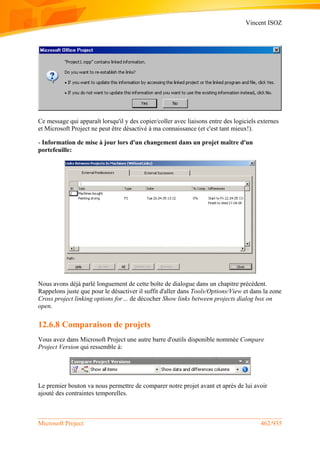 Vincent ISOZ
Microsoft Project 462/935
Ce message qui apparaît lorsqu'il y des copier/coller avec liaisons entre des logiciels externes
et Microsoft Project ne peut être désactivé à ma connaissance (et c'est tant mieux!).
- Information de mise à jour lors d'un changement dans un projet maître d'un
portefeuille:
Nous avons déjà parlé longuement de cette boîte de dialogue dans un chapitre précédent.
Rappelons juste que pour le désactiver il suffit d'aller dans Tools/Options/View et dans la zone
Cross project linking options for… de décocher Show links between projects dialog box on
open.
12.6.8 Comparaison de projets
Vous avez dans Microsoft Project une autre barre d'outils disponible nommée Compare
Project Version qui ressemble à:
Le premier bouton va nous permettre de comparer notre projet avant et après de lui avoir
ajouté des contraintes temporelles.
 
