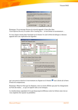 Vincent ISOZ
Microsoft Project 464/935
Remarque: Si un message d'erreur de sécurité apparaît, il faut aller dans
Tools/Options/Security et cocher Allow loading files… et tout fermer et recommencer…
Si vous cliquez ensuite dans l'assistant sur le bouton Yes (de la boîte de dialogue ci-dessus)
apparaît alors une explication des légendes:
que vous pouvez réactiver à tout moment en cliquant sur le bouton tout à droite de la barre
d'outils de comparaisons.
Remarque: Observez bien que les drapeaux verts ne seront affichés que pour les changements
de Nom des tâches… ce qui est superrrr utile (c'est ironique).
Le résultat donne cependant (il n'y pas beaucoup de différence entre les fichiers mais rien ne
vous empêche d'en rajouter au préalable):
 