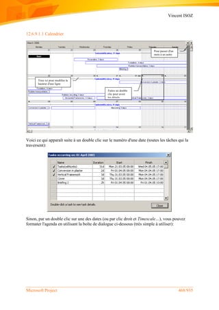 Vincent ISOZ
Microsoft Project 468/935
12.6.9.1.1 Calendrier
Voici ce qui apparaît suite à un double clic sur le numéro d'une date (toutes les tâches qui la
traversent):
Sinon, par un double clic sur une des dates (ou par clic droit et Timescale…), vous pouvez
formater l'agenda en utilisant la boîte de dialogue ci-dessous (très simple à utiliser):
Pour passer d'un
mois à un autre
Tirez ici pour modifier la
hauteur d'une ligne
Faites un double
clic pour avoir
les détails
 