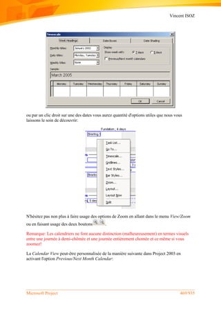 Vincent ISOZ
Microsoft Project 469/935
ou par un clic droit sur une des dates vous aurez quantité d'options utiles que nous vous
laissons le soin de découvrir:
N'hésitez pas non plus à faire usage des options de Zoom en allant dans le menu View/Zoom
ou en faisant usage des deux boutons .
Remarque: Les calendriers ne font aucune distinction (malheureusement) en termes visuels
entre une journée à demi-chômée et une journée entièrement chomée et ce même si vous
zoomez!
La Calendar View peut-être personnalisée de la manière suivante dans Project 2003 en
activant l'option Previous/Next Month Calendar:
 
