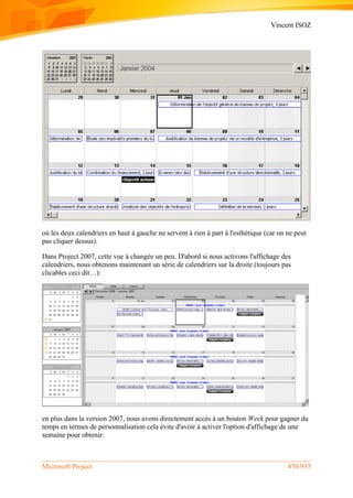 Vincent ISOZ
Microsoft Project 470/935
où les deux calendriers en haut à gauche ne servent à rien à part à l'esthétique (car on ne peut
pas cliquer dessus).
Dans Project 2007, cette vue à changée un peu. D'abord si nous activons l'affichage des
calendriers, nous obtenons maintenant un série de calendriers sur la droite (toujours pas
clicables ceci dit…):
en plus dans la version 2007, nous avons directement accès à un bouton Week pour gagner du
temps en termes de personnalisation cela évite d'avoir à activer l'option d'affichage de une
semaine pour obtenir:
 