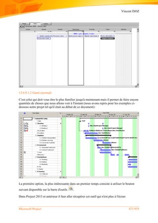 Vincent ISOZ
Microsoft Project 471/935
12.6.9.1.2 Gantt (normal)
C'est celui qui doit vous être le plus familier jusqu'à maintenant mais il permet de faire encore
quantités de choses que nous allons voir à l'instant (nous avons repris pour les exemples ci-
dessous notre projet tel qu'il était au début de ce document):
La première option, la plus intéressante dans un premier temps consiste à utiliser le bouton
suivant disponible sur la barre d'outils .
Dans Project 2013 et antérieur il faut aller récupérer cet outil qui n'est plus à l'écran:
 