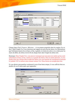 Vincent ISOZ
Microsoft Project 476/935
Chaque ligne (Task, Progress, Milestone,…) à ses propres propriétés dans les onglets Text et
Bars. Dans l'onglet Text vous choisissez par rapport au nom d'un des barres, les informations
que l'utilisateur pourra lire en haut, en bas, à gauche et à droite de celui-ci et ce idem pour les
styles du début, du milieu et de la fin de chaque barre dans l'onglet du même nom.
Remarque: Dans l'onglet Text, vous pouvez remarquer que nous pouvons mettre qu'une seule
information en haut, en bas, à droite ou à gauche des barres. Pour en mettre plusieurs, il vous
faudra créer une colonne dans la table des tâches avec une formule de concaténation (utilisant
le symbole "&") et utiliser cette colonne comme Text. Nous ferons un exemple plus loin.
Si vous désirez personnaliser seulement le texte d'une barre unique, il vous suffit de faire un
double clic sur la tâche après quoi apparaîtra:
 