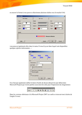 Vincent ISOZ
Microsoft Project 477/935
ou encore le format (vous pouvez sélectionner plusieurs tâches avec la touche Ctrl):
vous pouvez également allez dans le menu Format/Layout dans lequel sont disponibles
quelques options intéressantes…:
Il ne faut pas également oublier la barre d'outils de dessin (désactivée par défaut dans
Microsoft Project) qui s'avère parfois (souvent) très utile pour l'impression des diagrammes:
Dans les versions ultérieures à la Microsoft Project 2007 ces outils se trouvent tout à droite de
l'onglet Format:
 