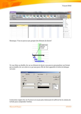 Vincent ISOZ
Microsoft Project 478/935
Remarque: Vous ne pouvez pas grouper des éléments de dessin!
Si vous faites un double clic sur un élément de dessin vous pouvez personnaliser son format
par un double clic sur celui-ci ce qui aura pour effet de faire apparaître la boîte de dialogue
suivante:
le deuxième onglet (Size & Position) est un peu plus intéressant (il suffit de lire le contenu de
la boîte pour comprendre l'utilité):
 