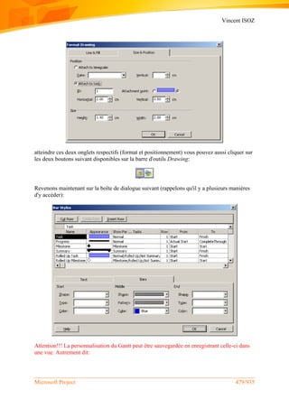 Vincent ISOZ
Microsoft Project 479/935
atteindre ces deux onglets respectifs (format et positionnement) vous pouvez aussi cliquer sur
les deux boutons suivant disponibles sur la barre d'outils Drawing:
Revenons maintenant sur la boîte de dialogue suivant (rappelons qu'il y a plusieurs manières
d'y accéder):
Attention!!! La personnalisation du Gantt peut être sauvegardée en enregistrant celle-ci dans
une vue. Autrement dit:
 