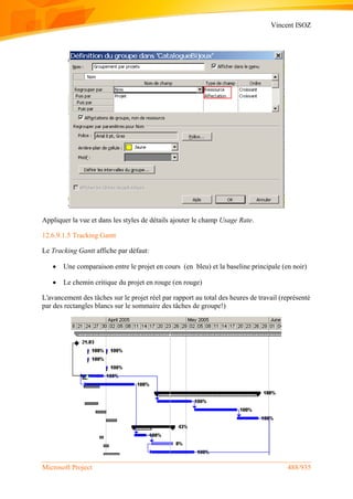 Vincent ISOZ
Microsoft Project 488/935
Appliquer la vue et dans les styles de détails ajouter le champ Usage Rate.
12.6.9.1.5 Tracking Gantt
Le Tracking Gantt affiche par défaut:
 Une comparaison entre le projet en cours (en bleu) et la baseline principale (en noir)
 Le chemin critique du projet en rouge (en rouge)
L'avancement des tâches sur le projet réel par rapport au total des heures de travail (représenté
par des rectangles blancs sur le sommaire des tâches de groupe!)
 