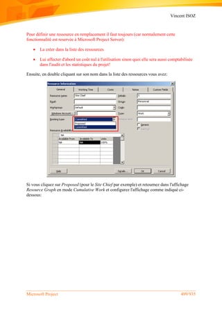 Vincent ISOZ
Microsoft Project 499/935
Pour définir une ressource en remplacement il faut toujours (car normalement cette
fonctionnalité est reservée à Microsoft Project Server):
 La créer dans la liste des ressources
 Lui affecter d'abord un coût nul à l'utilisation sinon quoi elle sera aussi comptabilisée
dans l'audit et les statistiques du projet!
Ensuite, en double cliquant sur son nom dans la liste des ressources vous avez:
Si vous cliquez sur Proposed (pour le Site Chief par exemple) et retournez dans l'affichage
Resource Graph en mode Cumulative Work et configurez l'affichage comme indiqué ci-
dessous:
 