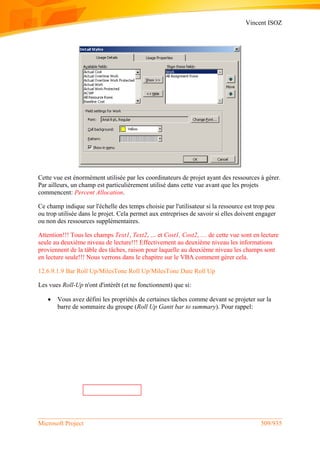 Vincent ISOZ
Microsoft Project 509/935
Cette vue est énormément utilisée par les coordinateurs de projet ayant des ressources à gérer.
Par ailleurs, un champ est particulièrement utilisé dans cette vue avant que les projets
commencent: Percent Allocation.
Ce champ indique sur l'échelle des temps choisie par l'utilisateur si la ressource est trop peu
ou trop utilisée dans le projet. Cela permet aux entreprises de savoir si elles doivent engager
ou non des ressources supplémentaires.
Attention!!! Tous les champs Text1, Text2, … et Cost1, Cost2, … de cette vue sont en lecture
seule au deuxième niveau de lecture!!! Effectivement au deuxième niveau les informations
proviennent de la tâble des tâches, raison pour laquelle au deuxième niveau les champs sont
en lecture seule!!! Nous verrons dans le chapitre sur le VBA comment gérer cela.
12.6.9.1.9 Bar Roll Up/MilesTone Roll Up/MilesTone Date Roll Up
Les vues Roll-Up n'ont d'intérêt (et ne fonctionnent) que si:
 Vous avez défini les propriétés de certaines tâches comme devant se projeter sur la
barre de sommaire du groupe (Roll Up Gantt bar to summary). Pour rappel:
 