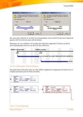 Vincent ISOZ
Microsoft Project 511/935
dès votre choix effectué, la vue Roll Up correspondante s'activer (Roll Up Bar pour l'option de
gauche, Roll Up milestone pour celle de droite).
Remarque: Si vous souhaitez voir les dates des milestones apparaître à l'écran vous devez
alors manuellement activer la vue Roll Up Date Milestone:
12.6.9.1.10 Descriptive Network Diagram
Pas grand chose à dire pour cette vue. Elle affiche simplement le diagramme de Gantt avec un
template particulier pour les boîtes de tâches:
12.6.9.1.11 Levelling Gantt
 